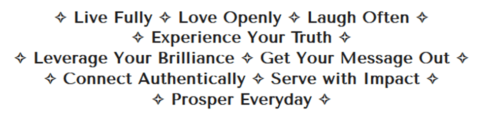 Live Fully - Love Openly - Laugh Often - Experience Your Truth - Leverage Your Brilliance - Get Your Message Out - Connect Authentically - Serve with Impact - Prosper Everyday